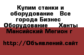 Купим станки и оборудование - Все города Бизнес » Оборудование   . Ханты-Мансийский,Мегион г.